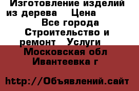 Изготовление изделий из дерева  › Цена ­ 10 000 - Все города Строительство и ремонт » Услуги   . Московская обл.,Ивантеевка г.